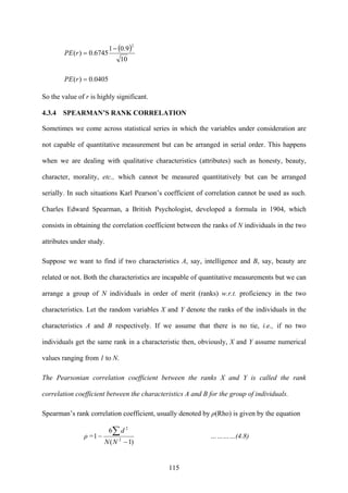 115
( )
10
9.01
6745.0)(
2
−
=rPE
0405.0)( =rPE
So the value of r is highly significant.
4.3.4 SPEARMAN’S RANK CORRELATION
Sometimes we come across statistical series in which the variables under consideration are
not capable of quantitative measurement but can be arranged in serial order. This happens
when we are dealing with qualitative characteristics (attributes) such as honesty, beauty,
character, morality, etc., which cannot be measured quantitatively but can be arranged
serially. In such situations Karl Pearson’s coefficient of correlation cannot be used as such.
Charles Edward Spearman, a British Psychologist, developed a formula in 1904, which
consists in obtaining the correlation coefficient between the ranks of N individuals in the two
attributes under study.
Suppose we want to find if two characteristics A, say, intelligence and B, say, beauty are
related or not. Both the characteristics are incapable of quantitative measurements but we can
arrange a group of N individuals in order of merit (ranks) w.r.t. proficiency in the two
characteristics. Let the random variables X and Y denote the ranks of the individuals in the
characteristics A and B respectively. If we assume that there is no tie, i.e., if no two
individuals get the same rank in a characteristic then, obviously, X and Y assume numerical
values ranging from 1 to N.
The Pearsonian correlation coefficient between the ranks X and Y is called the rank
correlation coefficient between the characteristics A and B for the group of individuals.
Spearman’s rank correlation coefficient, usually denoted by ρ(Rho) is given by the equation
ρ =
)1(
6
1 2
2
−
−
∑
NN
d
…………(4.8)
 