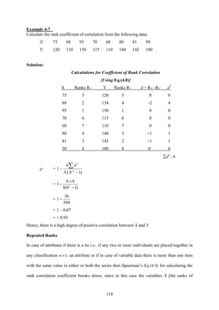 118
Example 4-7
Calculate the rank coefficient of correlation from the following data:
X: 75 88 95 70 60 80 81 50
Y: 120 134 150 115 110 140 142 100
Solution:
Calculations for Coefficient of Rank Correlation
{Using Eq.(4.8)}
X Ranks RX Y Ranks RY d = RX -RY d2
75 5 120 5 0 0
88 2 134 4 -2 4
95 1 150 1 0 0
70 6 115 6 0 0
60 7 110 7 0 0
80 4 140 3 +1 1
81 3 142 2 +1 1
50 8 100 8 0 0
∑d2
= 6
ρ =
)1(
6
1 2
2
−
−
∑
NN
d
=
)18(8
66
1 2
−
−
x
=
504
36
1−
= 1 – 0.07
= + 0.93
Hence, there is a high degree of positive correlation between X and Y
Repeated Ranks
In case of attributes if there is a tie i.e., if any two or more individuals are placed together in
any classification w.r.t. an attribute or if in case of variable data there is more than one item
with the same value in either or both the series then Spearman’s Eq.(4.8) for calculating the
rank correlation coefficient breaks down, since in this case the variables X [the ranks of
 