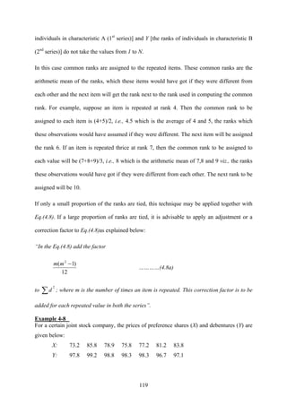 119
individuals in characteristic A (1st
series)] and Y [the ranks of individuals in characteristic B
(2nd
series)] do not take the values from 1 to N.
In this case common ranks are assigned to the repeated items. These common ranks are the
arithmetic mean of the ranks, which these items would have got if they were different from
each other and the next item will get the rank next to the rank used in computing the common
rank. For example, suppose an item is repeated at rank 4. Then the common rank to be
assigned to each item is (4+5)/2, i.e., 4.5 which is the average of 4 and 5, the ranks which
these observations would have assumed if they were different. The next item will be assigned
the rank 6. If an item is repeated thrice at rank 7, then the common rank to be assigned to
each value will be (7+8+9)/3, i.e., 8 which is the arithmetic mean of 7,8 and 9 viz., the ranks
these observations would have got if they were different from each other. The next rank to be
assigned will be 10.
If only a small proportion of the ranks are tied, this technique may be applied together with
Eq.(4.8). If a large proportion of ranks are tied, it is advisable to apply an adjustment or a
correction factor to Eq.(4.8)as explained below:
“In the Eq.(4.8) add the factor
12
)1( 2
−mm
…………(4.8a)
to
2
∑d ; where m is the number of times an item is repeated. This correction factor is to be
added for each repeated value in both the series”.
Example 4-8
For a certain joint stock company, the prices of preference shares (X) and debentures (Y) are
given below:
X: 73.2 85.8 78.9 75.8 77.2 81.2 83.8
Y: 97.8 99.2 98.8 98.3 98.3 96.7 97.1
 