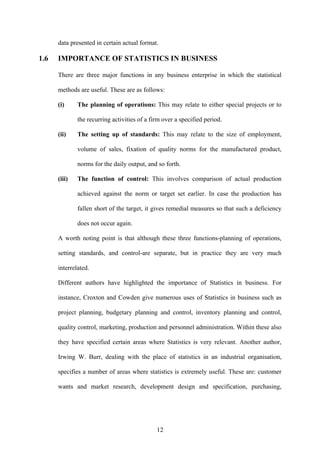 12
data presented in certain actual format.
1.6 IMPORTANCE OF STATISTICS IN BUSINESS
There are three major functions in any business enterprise in which the statistical
methods are useful. These are as follows:
(i) The planning of operations: This may relate to either special projects or to
the recurring activities of a firm over a specified period.
(ii) The setting up of standards: This may relate to the size of employment,
volume of sales, fixation of quality norms for the manufactured product,
norms for the daily output, and so forth.
(iii) The function of control: This involves comparison of actual production
achieved against the norm or target set earlier. In case the production has
fallen short of the target, it gives remedial measures so that such a deficiency
does not occur again.
A worth noting point is that although these three functions-planning of operations,
setting standards, and control-are separate, but in practice they are very much
interrelated.
Different authors have highlighted the importance of Statistics in business. For
instance, Croxton and Cowden give numerous uses of Statistics in business such as
project planning, budgetary planning and control, inventory planning and control,
quality control, marketing, production and personnel administration. Within these also
they have specified certain areas where Statistics is very relevant. Another author,
Irwing W. Burr, dealing with the place of statistics in an industrial organisation,
specifies a number of areas where statistics is extremely useful. These are: customer
wants and market research, development design and specification, purchasing,
 