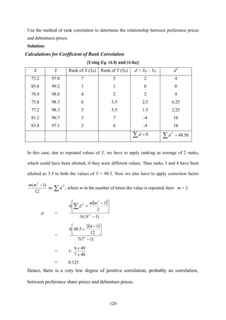 120
Use the method of rank correlation to determine the relationship between preference prices
and debentures prices.
Solution:
Calculations for Coefficient of Rank Correlation
{Using Eq. (4.8) and (4.8a)}
X Y Rank of X (XR) Rank of Y (YR) d = XR – YR d2
73.2 97.8 7 5 2 4
85.8 99.2 1 1 0 0
78.9 98.8 4 2 2 4
75.8 98.3 6 3.5 2.5 6.25
77.2 98.3 5 3.5 1.5 2.25
81.2 96.7 3 7 -4 16
83.8 97.1 2 6 -4 16
0=∑d 50.48
2
=∑d
In this case, due to repeated values of Y, we have to apply ranking as average of 2 ranks,
which could have been allotted, if they were different values. Thus ranks 3 and 4 have been
allotted as 3.5 to both the values of Y = 98.3. Now we also have to apply correction factor
12
)1( 2
−mm
to
2
∑d , where m in the number of times the value is repeated, here m = 2.
ρ =
( )
)1(
2
1
6
2
2
2
−
⎥
⎦
⎤
⎢
⎣
⎡ −
+∑
NN
mm
d
=
( )
)17(7
12
142
5.486
2
−
⎥
⎦
⎤
⎢
⎣
⎡ −
+
= 1-
487
496
x
x
= 0.125
Hence, there is a very low degree of positive correlation, probably no correlation,
between preference share prices and debenture prices.
 
