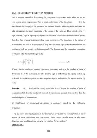 122
4.3.5 CONCURRENT DEVIATION METHOD
This is a casual method of determining the correlation between two series when we are not
very serious about its precision. This is based on the signs of the deviations (i.e. the
direction of the change) of the values of the variable from its preceding value and does not
take into account the exact magnitude of the values of the variables. Thus we put a plus (+)
sign, minus (-) sign or equality (=) sign for the deviation if the value of the variable is greater
than, less than or equal to the preceding value respectively. The deviations in the values of
two variables are said to be concurrent if they have the same sign (either both deviations are
positive or both are negative or both are equal). The formula used for computing correlation
coefficient cr by this method is given by
⎟
⎠
⎞
⎜
⎝
⎛ −
++=
N
Nc
rc
2
…………(4.9)
Where c is the number of pairs of concurrent deviations and N is the number of pairs of
deviations. If (2c-N) is positive, we take positive sign in and outside the square root in Eq.
(4.9) and if (2c-N) is negative, we take negative sign in and outside the square root in Eq.
(4.9).
Remarks: (i) It should be clearly noted that here N is not the number of pairs of
observations but it is the number of pairs of deviations and as such it is one less than the
number of pairs of observations.
(ii) Coefficient of concurrent deviations is primarily based on the following
principle:
“If the short time fluctuations of the time series are positively correlated or in other
words, if their deviations are concurrent, their curves would move in the same
direction and would indicate positive correlation between them”
Example 4-9
 