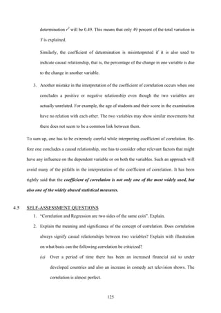 125
determination r2
will be 0.49. This means that only 49 percent of the total variation in
Y is explained.
Similarly, the coefficient of determination is misinterpreted if it is also used to
indicate causal relationship, that is, the percentage of the change in one variable is due
to the change in another variable.
3. Another mistake in the interpretation of the coefficient of correlation occurs when one
concludes a positive or negative relationship even though the two variables are
actually unrelated. For example, the age of students and their score in the examination
have no relation with each other. The two variables may show similar movements but
there does not seem to be a common link between them.
To sum up, one has to be extremely careful while interpreting coefficient of correlation. Be-
fore one concludes a causal relationship, one has to consider other relevant factors that might
have any influence on the dependent variable or on both the variables. Such an approach will
avoid many of the pitfalls in the interpretation of the coefficient of correlation. It has been
rightly said that the coefficient of correlation is not only one of the most widely used, but
also one of the widely abused statistical measures.
4.5 SELF-ASSESSMENT QUESTIONS
1. “Correlation and Regression are two sides of the same coin”. Explain.
2. Explain the meaning and significance of the concept of correlation. Does correlation
always signify casual relationships between two variables? Explain with illustration
on what basis can the following correlation be criticized?
(a) Over a period of time there has been an increased financial aid to under
developed countries and also an increase in comedy act television shows. The
correlation is almost perfect.
 