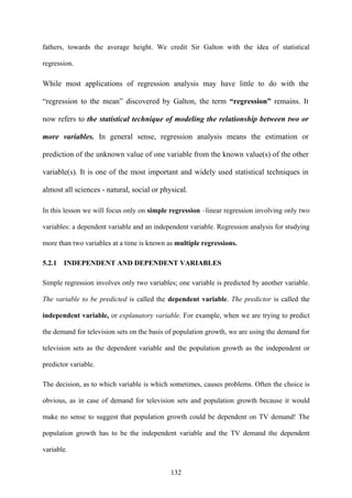 132
fathers, towards the average height. We credit Sir Galton with the idea of statistical
regression.
While most applications of regression analysis may have little to do with the
“regression to the mean” discovered by Galton, the term “regression” remains. It
now refers to the statistical technique of modeling the relationship between two or
more variables. In general sense, regression analysis means the estimation or
prediction of the unknown value of one variable from the known value(s) of the other
variable(s). It is one of the most important and widely used statistical techniques in
almost all sciences - natural, social or physical.
In this lesson we will focus only on simple regression –linear regression involving only two
variables: a dependent variable and an independent variable. Regression analysis for studying
more than two variables at a time is known as multiple regressions.
5.2.1 INDEPENDENT AND DEPENDENT VARIABLES
Simple regression involves only two variables; one variable is predicted by another variable.
The variable to be predicted is called the dependent variable. The predictor is called the
independent variable, or explanatory variable. For example, when we are trying to predict
the demand for television sets on the basis of population growth, we are using the demand for
television sets as the dependent variable and the population growth as the independent or
predictor variable.
The decision, as to which variable is which sometimes, causes problems. Often the choice is
obvious, as in case of demand for television sets and population growth because it would
make no sense to suggest that population growth could be dependent on TV demand! The
population growth has to be the independent variable and the TV demand the dependent
variable.
 