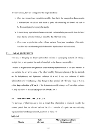 133
If we are unsure, here are some points that might be of use:
if we have control over one of the variables then that is the independent. For example,
a manufacturer can decide how much to spend on advertising and expect his sales to
be dependent upon how much he spends
it there is any lapse of time between the two variables being measured, then the latter
must depend upon the former, it cannot be the other way round
if we want to predict the values of one variable from your knowledge of the other
variable, the variable to be predicted must be dependent on the known one
5.3 LINEAR REGRESSION
The task of bringing out linear relationship consists of developing methods of fitting a
straight line, or a regression line as is often called, to the data on two variables.
The line of Regression is the graphical or relationship representation of the best estimate of
one variable for any given value of the other variable. The nomenclature of the line depends
on the independent and dependent variables. If X and Y are two variables of which
relationship is to be indicated, a line that gives best estimate of Y for any value of X, it is
called Regression line of Y on X. If the dependent variable changes to X, then best estimate
of X by any value of Y is called Regression line of X on Y.
5.3.1 REGRESSION LINE OF Y ON X
For purposes of illustration as to how a straight line relationship is obtained, consider the
sample paired data on sales of each of the N = 5 months of a year and the marketing
expenditure incurred in each month, as shown in Table 5-1
Table 5-1
Month
Sales
(Rs lac)
Marketing Expenditure
(Rs thousands)
 