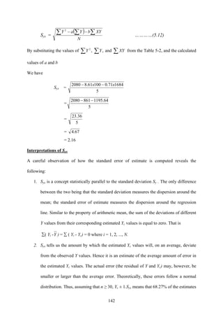 142
Syx =
( )
N
XYbYaY∑ ∑∑ −−2
…………(5.12)
By substituting the values of ∑ ∑ ,,2
YY and ∑XY from the Table 5-2, and the calculated
values of a and b
We have
Syx =
5
168471.010061.82080 xx −−
=
5
64.11958612080 −−
=
5
36.23
= 67.4
= 2.16
Interpretations of Syx
A careful observation of how the standard error of estimate is computed reveals the
following:
1. Syx is a concept statistically parallel to the standard deviation Sy . The only difference
between the two being that the standard deviation measures the dispersion around the
mean; the standard error of estimate measures the dispersion around the regression
line. Similar to the property of arithmetic mean, the sum of the deviations of different
Y values from their corresponding estimated Yc values is equal to zero. That is
∑( Yi -Y ) = ∑ ( Yi - Yc) = 0 where i = 1, 2, ..., N.
2. Syx tells us the amount by which the estimated Yc values will, on an average, deviate
from the observed Y values. Hence it is an estimate of the average amount of error in
the estimated Yc values. The actual error (the residual of Y and Yc) may, however, be
smaller or larger than the average error. Theoretically, these errors follow a normal
distribution. Thus, assuming that n ≥ 30, Yc ± 1.Syx means that 68.27% of the estimates
 