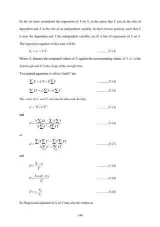 144
So far we have considered the regression of Y on X, in the sense that Y was in the role of
dependent and X in the role of an independent variable. In their reverse position, such that X
is now the dependent and Y the independent variable, we fit a line of regression of X on Y.
The regression equation in this case will be
Xc = a’ + b’Y …………(5.13)
Where Xc denotes the computed values of X against the corresponding values of Y. a’ is the
X-intercept and b’ is the slope of the straight line.
Two normal equations to solve a’and b’ are
∑ ∑+= YbNaX '' …………(5.14)
∑ ∑∑ += 2
'' YbYaXY …………(5.14)
The value of a’ and b’ can also be obtained directly
a’ = X - b’Y …………(5.15)
and
( )∑ ∑
∑ ∑ ∑
−
−
= 22
'
YYN
YXXYN
b …………(5.16)
or
( )∑ ∑
∑ ∑ ∑ ∑
−
−
= 22
2
'
YYN
XYYYX
a …………(5.17)
and
Y
aX
b
'
'
−
= …………(5.18)
2
),(
'
yS
XYCov
b = …………(5.19)
y
x
yx
S
S
rb =' …………(5.20)
So, Regression equation of X on Y may also be written as
 