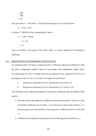146
=
400
420
= 1.05
Now given that a’= -5.00 and b’=1.05, Regression equation (5.13) takes the form
Xc = -5.00 +1.05Y
So when Y = 40(Rs lac), the corresponding X value is
Xc = -5.00+1.05x40
= -5 + 42
= 37
That is to achieve a sale target of Rs 40 lac, there is a need to spend Rs 37 thousand on
marketing.
5.4 PROPERTIES OF REGRESSION COEFFICIENTS
As explained earlier, the slope of regression line is called the regression coefficient. It tells
the effect on dependent variable if there is a unit change in the independent variable. Since
for a paired data on X and Y variables, there are two regression lines: regression line of Y on X
and regression line of X on Y, so we have two regression coefficients:
a. Regression coefficient of Y on X, denoted by byx [b in Eq.(5.1)]
b. Regression coefficient of X on Y, denoted by bxy [b’ in Eq.(5.13)]
The following are the important properties of regression coefficients that are helpful in data
analysis
1. The value of both the regression coefficients cannot be greater than 1. However, value
of both the coefficients can be below 1 or at least one of them must be below 1, so
that the square root of the product of two regression coefficients must lie in the limit
±1.
2. Coefficient of correlation is the geometric mean of the regression coefficients, i.e.
 