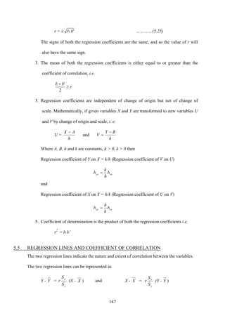 147
r = ± '.bb …………(5.25)
The signs of both the regression coefficients are the same, and so the value of r will
also have the same sign.
3. The mean of both the regression coefficients is either equal to or greater than the
coefficient of correlation, i.e.
r
bb
≥
+
2
'
3. Regression coefficients are independent of change of origin but not of change of
scale. Mathematically, if given variables X and Y are transformed to new variables U
and V by change of origin and scale, i. e.
U =
k
BY
V
h
AX −
=
−
and
Where A, B, h and k are constants, h > 0, k > 0 then
Regression coefficient of Y on X = k/h (Regression coefficient of V on U)
vuyx b
h
k
b =
and
Regression coefficient of X on Y = h/k (Regression coefficient of U on V)
uvxy b
k
h
b =
5. Coefficient of determination is the product of both the regression coefficients i.e.
r2
= b.b’
5.5 REGRESSION LINES AND COEFFICIENT OF CORRELATION
The two regression lines indicate the nature and extent of correlation between the variables.
The two regression lines can be represented as
Y - Y =
x
y
S
S
r (X - X ) and X - X =
y
x
S
S
r (Y - Y )
 