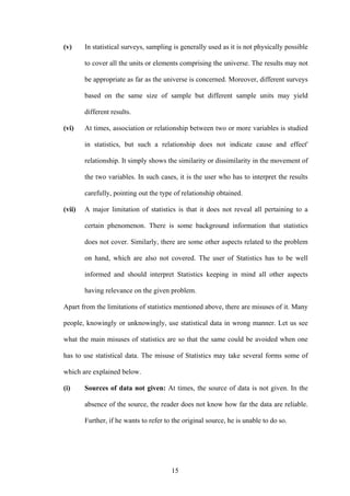 15
(v) In statistical surveys, sampling is generally used as it is not physically possible
to cover all the units or elements comprising the universe. The results may not
be appropriate as far as the universe is concerned. Moreover, different surveys
based on the same size of sample but different sample units may yield
different results.
(vi) At times, association or relationship between two or more variables is studied
in statistics, but such a relationship does not indicate cause and effect'
relationship. It simply shows the similarity or dissimilarity in the movement of
the two variables. In such cases, it is the user who has to interpret the results
carefully, pointing out the type of relationship obtained.
(vii) A major limitation of statistics is that it does not reveal all pertaining to a
certain phenomenon. There is some background information that statistics
does not cover. Similarly, there are some other aspects related to the problem
on hand, which are also not covered. The user of Statistics has to be well
informed and should interpret Statistics keeping in mind all other aspects
having relevance on the given problem.
Apart from the limitations of statistics mentioned above, there are misuses of it. Many
people, knowingly or unknowingly, use statistical data in wrong manner. Let us see
what the main misuses of statistics are so that the same could be avoided when one
has to use statistical data. The misuse of Statistics may take several forms some of
which are explained below.
(i) Sources of data not given: At times, the source of data is not given. In the
absence of the source, the reader does not know how far the data are reliable.
Further, if he wants to refer to the original source, he is unable to do so.
 