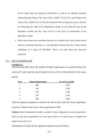 154
On the other hand, the regression coefficients, byx and bxy are absolute measures
representing the change in the value of the variable Y (or X), for a unit change in the
value of the variable X (or Y). Once the functional form of regression curve is known;
by substituting the value of the independent variable we can obtain the value of the
dependent variable and this value will be in the units of measurement of the
dependent variable.
5. There may be non-sense correlation between two variables that is due to pure chance
and has no practical relevance, e.g., the correlation, between the size of shoe and the
intelligence of a group of individuals. There is no such thing like non-sense
regression.
5.8 SOLVED PROBLEMS
Example 5-1
The following table shows the number of motor registrations in a certain territory for
a term of 5 years and the sale of motor tyres by a firm in that territory for the same
period.
Year Motor Registrations No. of Tyres Sold
1 600 1,250
2 630 1,100
3 720 1,300
4 750 1,350
5 800 1,500
Find the regression equation to estimate the sale of tyres when the motor registration
is known. Estimate sale of tyres when registration is 850.
Solution: Here the dependent variable is number of tyres; dependent on motor registrations.
Hence we put motor registrations as X and sales of tyres as Y and we have to establish the
regression line of Y on X.
Calculations of values for the regression equation are given below:
 