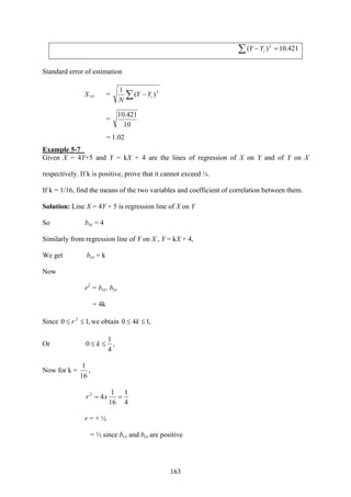 163
∑ =− 421.10)( 2
iYY
Standard error of estimation
S yx = ∑ − 2
)(
1
iYY
N
=
10
421.10
= 1.02
Example 5-7
Given X = 4Y+5 and Y = kX + 4 are the lines of regression of X on Y and of Y on X
respectively. If k is positive, prove that it cannot exceed ¼.
If k = 1/16, find the means of the two variables and coefficient of correlation between them.
Solution: Line X = 4Y + 5 is regression line of X on Y
So bxy = 4
Similarly from regression line of Y on X , Y = kX + 4,
We get byx = k
Now
r2
= bxy. byx
= 4k
Since ,10 2
≤≤ r we obtain ,140 ≤≤ k
Or ,
4
1
0 ≤≤ k
Now for k = ,
16
1
4
1
16
1
42
== xr
r = + ½
= ½ since byx and byx are positive
 