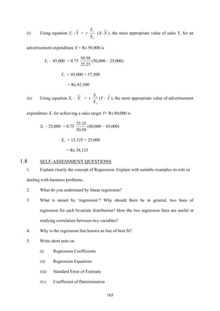 165
(i) Using equation Yc -Y =
x
y
S
S
r (X- X ), the most appropriate value of sales Yc for an
advertisement expenditure X = Rs 50,000 is
Yc – 45,000 = 0.75
25.25
50.50
(50,000 – 25,000)
Yc = 45,000 + 37,500
= Rs 82,500
(ii) Using equation Xc - X =
y
x
S
S
r (Y - Y ), the most appropriate value of advertisement
expenditure Xc for achieving a sales target Y= Rs 80,000 is
Xc – 25,000 = 0.75
50.50
25.25
(80,000 – 45,000)
Xc = 13,125 + 25,000
= Rs 38,125
1.8 SELF-ASSESSMENT QUESTIONS
1. Explain clearly the concept of Regression. Explain with suitable examples its role in
dealing with business problems.
2. What do you understand by linear regression?
3. What is meant by ‘regression’? Why should there be in general, two lines of
regression for each bivariate distribution? How the two regression lines are useful in
studying correlation between two variables?
4. Why is the regression line known as line of best fit?
5. Write short note on
(i) Regression Coefficients
(ii) Regression Equations
(iii) Standard Error of Estimate
(iv) Coefficient of Determination
 