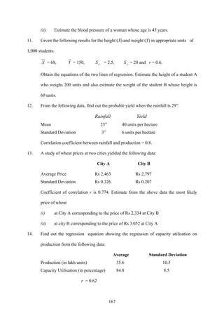 167
(ii) Estimate the blood pressure of a woman whose age is 45 years.
11. Given the following results for the height (X) and weight (Y) in appropriate units of
1,000 students:
X = 68, Y = 150, xS = 2.5, yS = 20 and r = 0.6.
Obtain the equations of the two lines of regression. Estimate the height of a student A
who weighs 200 units and also estimate the weight of the student B whose height is
60 units.
12. From the following data, find out the probable yield when the rainfall is 29”.
Rainfall Yield
Mean 25” 40 units per hectare
Standard Deviation 3” 6 units per hectare
Correlation coefficient between rainfall and production = 0.8.
13. A study of wheat prices at two cities yielded the following data:
City A City B
Average Price Rs 2,463 Rs 2,797
Standard Deviation Rs 0.326 Rs 0.207
Coefficient of correlation r is 0.774. Estimate from the above data the most likely
price of wheat
(i) at City A corresponding to the price of Rs 2,334 at City B
(ii) at city B corresponding to the price of Rs 3.052 at City A
14. Find out the regression equation showing the regression of capacity utilisation on
production from the following data:
Average Standard Deviation
Production (in lakh units) 35.6 10.5
Capacity Utilisation (in percentage) 84.8 8.5
r = 0.62
 