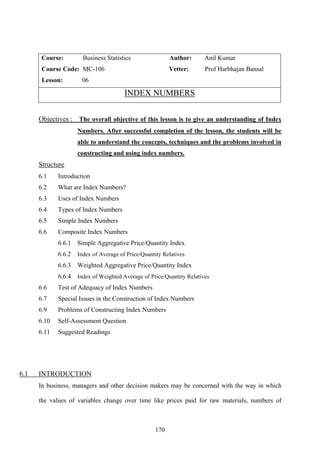 170
Course: Business Statistics Author: Anil Kumar
Course Code: MC-106 Vetter: Prof Harbhajan Bansal
Lesson: 06
INDEX NUMBERS
Objectives : The overall objective of this lesson is to give an understanding of Index
Numbers. After successful completion of the lesson, the students will be
able to understand the concepts, techniques and the problems involved in
constructing and using index numbers.
Structure
6.1 Introduction
6.2 What are Index Numbers?
6.3 Uses of Index Numbers
6.4 Types of Index Numbers
6.5 Simple Index Numbers
6.6 Composite Index Numbers
6.6.1 Simple Aggregative Price/Quantity Index
6.6.2 Index of Average of Price/Quantity Relatives
6.6.3 Weighted Aggregative Price/Quantity Index
6.6.4 Index of Weighted Average of Price/Quantity Relatives
6.6 Test of Adequacy of Index Numbers
6.7 Special Issues in the Construction of Index Numbers
6.9 Problems of Constructing Index Numbers
6.10 Self-Assessment Question
6.11 Suggested Readings
6.1 INTRODUCTION
In business, managers and other decision makers may be concerned with the way in which
the values of variables change over time like prices paid for raw materials, numbers of
 