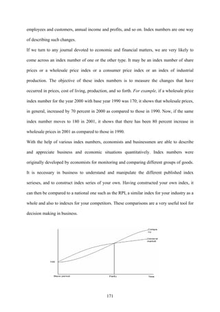 171
employees and customers, annual income and profits, and so on. Index numbers are one way
of describing such changes.
If we turn to any journal devoted to economic and financial matters, we are very likely to
come across an index number of one or the other type. It may be an index number of share
prices or a wholesale price index or a consumer price index or an index of industrial
production. The objective of these index numbers is to measure the changes that have
occurred in prices, cost of living, production, and so forth. For example, if a wholesale price
index number for the year 2000 with base year 1990 was 170; it shows that wholesale prices,
in general, increased by 70 percent in 2000 as compared to those in 1990. Now, if the same
index number moves to 180 in 2001, it shows that there has been 80 percent increase in
wholesale prices in 2001 as compared to those in 1990.
With the help of various index numbers, economists and businessmen are able to describe
and appreciate business and economic situations quantitatively. Index numbers were
originally developed by economists for monitoring and comparing different groups of goods.
It is necessary in business to understand and manipulate the different published index
serieses, and to construct index series of your own. Having constructed your own index, it
can then be compared to a national one such as the RPI, a similar index for your industry as a
whole and also to indexes for your competitors. These comparisons are a very useful tool for
decision making in business.
 