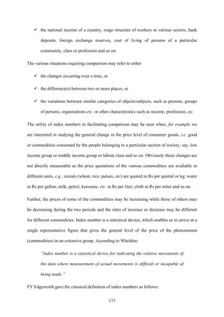 173
the national income of a country, wage structure of workers in various sectors, bank
deposits, foreign exchange reserves, cost of living of persons of a particular
community, class or profession and so on.
The various situations requiring comparison may refer to either
the changes occurring over a time, or
the difference(s) between two or more places, or
the variations between similar categories of objects/subjects, such as persons, groups
of persons, organisations etc. or other characteristics such as income, profession, etc.
The utility of index numbers in facilitating comparison may be seen when, for example we
are interested in studying the general change in the price level of consumer goods, i.e. good
or commodities consumed by the people belonging to a particular section of society, say, low
income group or middle income group or labour class and so on. Obviously these changes are
not directly measurable as the price quotations of the various commodities are available in
different units, e.g., cereals (wheat, rice, pulses, etc) are quoted in Rs per quintal or kg; water
in Rs per gallon; milk, petrol, kerosene, etc. in Rs per liter; cloth in Rs per miter and so on.
Further, the prices of some of the commodities may be increasing while those of others may
be decreasing during the two periods and the rates of increase or decrease may be different
for different commodities. Index number is a statistical device, which enables us to arrive at a
single representative figure that gives the general level of the price of the phenomenon
(commodities) in an extensive group. According to Wheldon:
“Index number is a statistical device for indicating the relative movements of
the data where measurement of actual movements is difficult or incapable of
being made.”
FY Edgeworth gave the classical definition of index numbers as follows:
 