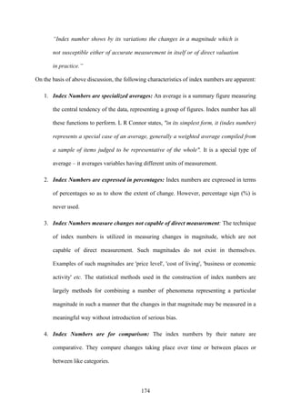 174
“Index number shows by its variations the changes in a magnitude which is
not susceptible either of accurate measurement in itself or of direct valuation
in practice.”
On the basis of above discussion, the following characteristics of index numbers are apparent:
1. Index Numbers are specialized averages: An average is a summary figure measuring
the central tendency of the data, representing a group of figures. Index number has all
these functions to perform. L R Connor states, "in its simplest form, it (index number)
represents a special case of an average, generally a weighted average compiled from
a sample of items judged to be representative of the whole". It is a special type of
average – it averages variables having different units of measurement.
2. Index Numbers are expressed in percentages: Index numbers are expressed in terms
of percentages so as to show the extent of change. However, percentage sign (%) is
never used.
3. Index Numbers measure changes not capable of direct measurement: The technique
of index numbers is utilized in measuring changes in magnitude, which are not
capable of direct measurement. Such magnitudes do not exist in themselves.
Examples of such magnitudes are 'price level', 'cost of living', 'business or economic
activity' etc. The statistical methods used in the construction of index numbers are
largely methods for combining a number of phenomena representing a particular
magnitude in such a manner that the changes in that magnitude may be measured in a
meaningful way without introduction of serious bias.
4. Index Numbers are for comparison: The index numbers by their nature are
comparative. They compare changes taking place over time or between places or
between like categories.
 