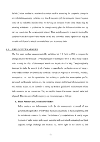 175
In brief, index number is a statistical technique used in measuring the composite change in
several similar economic variables over time. It measures only the composite change, because
some of the variables included may be showing an increase, while some others may be
showing a decrease. It synthesizes the changes taking place in different directions and by
varying extents into the one composite change. Thus, an index number is a device to simplify
comparison to show relative movements of the data concerned and to replace what may be
complicated figures by simple ones calculated on a percentage basis.
6.3 USES OF INDEX NUMBER
The first index number was constructed by an Italian, Mr G R Carli, in 1764 to compare the
changes in price for the year 1750 (current year) with the price level in 1500 (base year) in
order to study the effect of discovery of America on the price level in Italy. Though originally
designed to study the general level of prices or accordingly purchasing power of money,
today index numbers are extensively used for a variety of purposes in economics, business,
management, etc., and for quantitative data relating to production, consumption, profits,
personnel and financial matters etc., for comparing changes in the level of phenomenon for
two periods, places, etc. In fact there is hardly any field or quantitative measurements where
index numbers are not constructed. They are used in almost all sciences – natural, social and
physical. The main uses of index numbers can be summarized as follows:
1. Index Numbers as Economic Barometers
Index numbers are indispensable tools for the management personnel of any
government organisation or individual business concern and in business planning and
formulation of executive decisions. The indices of prices (wholesale & retail), output
(volume of trade, import and export, industrial and agricultural production) and bank
deposits, foreign exchange and reserves etc., throw light on the nature of, and
 