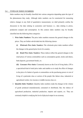179
5.4 TYPES OF INDEX NUMBERS
Index numbers may be broadly classified into various categories depending upon the type of
the phenomenon they study. Although index numbers can be constructed for measuring
relative changes in any field of quantitative measurement, we shall primarily confine the
discussion to the data relating to economics and business i.e., data relating to prices,
production (output) and consumption. In this context index numbers may be broadly
classified into the following three categories:
1. Price Index Numbers: The price index numbers measure the general changes in the
prices. They are further sub-divided into the following classes:
(i) Wholesale Price Index Numbers: The wholesale price index numbers reflect
the changes in the general price level of a country.
(ii) Retail Price Index Numbers: These indices reflect the general changes in the
retail prices of various commodities such as consumption goods, stocks and shares,
bank deposits, government bonds, etc.
(iii) Consumer Price Index: Commonly known as the Cost of living Index, CPI is
a specialized kind of retail price index and enables us to study the effect of changes
in the price of a basket of goods or commodities on the purchasing power or cost of
living of a particular class or section of the people like labour class, industrial or
agricultural worker, low income or middle income class etc.
2. Quantity Index Numbers: Quantity index numbers study the changes in the volume
of goods produced (manufactured), consumed or distributed, like: the indices of
agricultural production, industrial production, imports and exports, etc. They are
extremely helpful in studying the level of physical output in an economy.
 