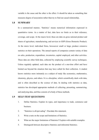 18
variable is the cause and the other is the effect. It should be taken as something that
measures degree of association rather than try to find out causal relationship..
1.8 SUMMARY
In a summarized manner, ‘Statistics’ means numerical information expressed in
quantitative terms. As a matter of fact, data have no limits as to their reference,
coverage, and scope. At the macro level, these are data on gross national product and
shares of agriculture, manufacturing, and services in GDP (Gross Domestic Product).
At the micro level, individual firms, howsoever small or large, produce extensive
statistics on their operations. The annual reports of companies contain variety of data
on sales, production, expenditure, inventories, capital employed, and other activities.
These data are often field data, collected by employing scientific survey techniques.
Unless regularly updated, such data are the product of a one-time effort and have
limited use beyond the situation that may have called for their collection. A student
knows statistics more intimately as a subject of study like economics, mathematics,
chemistry, physics, and others. It is a discipline, which scientifically deals with data,
and is often described as the science of data. In dealing with statistics as data,
statistics has developed appropriate methods of collecting, presenting, summarizing,
and analysing data, and thus consists of a body of these methods.
1.9 SELF-TEST QUESTIONS
1. Define Statistics. Explain its types, and importance to trade, commerce and
business.
2. “Statistics is all-pervading”. Elucidate this statement.
3. Write a note on the scope and limitations of Statistics.
4. What are the major limitations of Statistics? Explain with suitable examples.
5. Distinguish between descriptive Statistics and inferential Statistics.
 