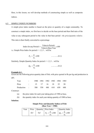 181
Here, in this lesson, we will develop methods of constructing simple as well as composite
indices.
6.5 SIMPLE INDEX NUMBERS
A simple price index number is based on the price or quantity of a single commodity. To
construct a simple index, we first have to decide on the base period and then find ratio of the
value at any subsequent period to the value in that base period - the price/quantity relative.
This ratio is then finally converted to a percentage
100
YearBaseinValue
PeriodinValue
PeriodanyforIndex x
i
i =
i.e. Simple Price Index for period i = 1,2,3 ... will be
100
0
0 x
p
p
P i
i = …………(6-1)
Similarly, Simple Quantity Index for period i = 1,2,3 ... will be
100
0
0 x
q
q
Q i
i = …………(6-2)
Example 6-1
Given are the following price-quantity data of fish, with price quoted in Rs per kg and production in
qtls.
Year : 1980 1981 1982 1983 1984 1985
Price : 15 17 16 18 22 20
Production : 500 550 480 610 650 600
Construct:
(a) the price index for each year taking price of 1980 as base,
(b) the quantity index for each year taking quantity of 1980 as base.
Solution:
Simple Price and Quantity Indices of Fish
(Base Year = 1980)
Year Price
(pi)
Quantity
(qi)
Price Index
100
0
0 x
p
p
P i
i =
Quantity Index
100
0
0 x
q
q
Q i
i =
 