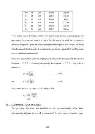 182
1980
1981
1982
1983
1984
1985
15
17
16
18
22
20
500
550
480
610
650
600
100.00
113.33
106.66
120.00
146.66
133.33
100.00
110.00
96.00
122.00
130.00
120.00
These simple indices facilitate comparison by transforming absolute quantities/prices into
percentages. Given such an index, it is easy to find the percent by which the price/quantity
may have changed in a given period as compared to the base period. For example, observing
the index computed in Example 6-1, one can firmly say that the output of fish was 30 per cent
more in 1984 as compared to 1980.
It may also be noted that given the simple price/quantity for the base year and the index for
the period i = 1, 2, 3, …; the actual price/quantity for the period i = 1, 2, 3, … may easily be
obtained as:
⎟
⎠
⎞
⎜
⎝
⎛
=
100
0
0
i
i
P
pp …………(6-3)
and ⎟
⎠
⎞
⎜
⎝
⎛
=
100
0
0
i
i
Q
qq …………(6-4)
For example, with i = 1983, Q0i = 122.00, and q0 = 500,
⎟
⎠
⎞
⎜
⎝
⎛
=
100
00.122
500iq
= 610
6.6 COMPOSITE INDEX NUMBERS
The preceding discussion was confined to only one commodity. What about
price/quantity changes in several commodities? In such cases, composite index
 