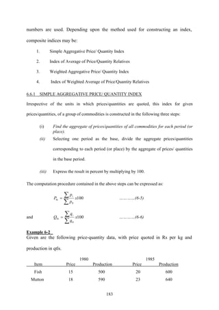 183
numbers are used. Depending upon the method used for constructing an index,
composite indices may be:
1. Simple Aggregative Price/ Quantity Index
2. Index of Average of Price/Quantity Relatives
3. Weighted Aggregative Price/ Quantity Index
4. Index of Weighted Average of Price/Quantity Relatives
6.6.1 SIMPLE AGGREGATIVE PRICE/ QUANTITY INDEX
Irrespective of the units in which prices/quantities are quoted, this index for given
prices/quantities, of a group of commodities is constructed in the following three steps:
(i) Find the aggregate of prices/quantities of all commodities for each period (or
place).
(ii) Selecting one period as the base, divide the aggregate prices/quantities
corresponding to each period (or place) by the aggregate of prices/ quantities
in the base period.
(iii) Express the result in percent by multiplying by 100.
The computation procedure contained in the above steps can be expressed as:
100
0
0 x
p
p
P
i
i
∑
∑= …………(6-5)
and 100
0
0 x
q
q
Q
i
i
∑
∑= …………(6-6)
Example 6-2
Given are the following price-quantity data, with price quoted in Rs per kg and
production in qtls.
1980 1985
Item Price Production Price Production
Fish 15 500 20 600
Mutton 18 590 23 640
 
