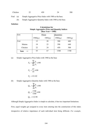 184
Chicken 22 450 24 500
Find (a) Simple Aggregative Price Index with 1980 as the base.
(b) Simple Aggregative Quantity Index with 1980 as the base.
Solution:
Calculations for
Simple Aggregative Price and Quantity Indices
(Base Year = 1980)
Item Prices
1980(p0) 1985(pi)
Quantities
1980(q0) 1985(qi)
Fish 15 20 500 600
Mutton 18 23 590 640
Chicken 22 24 450 500
Sum → 55 67 1540 1740
(a) Simple Aggregative Price Index with 1980 as the base
100
0
0 x
p
p
P
i
i
∑
∑=
100
55
67
0 xP i =
82.1210 =iP
(b) Simple Aggregative Quantity Index with 1980 as the base
100
0
0 x
q
q
Q
i
i
∑
∑=
100
1540
1740
0 xQ i =
98.1120 =iQ
Although Simple Aggregative Index is simple to calculate, it has two important limitations:
First, equal weights get assigned to every item entering into the construction of this index
irrespective of relative importance of each individual item being different. For example,
 