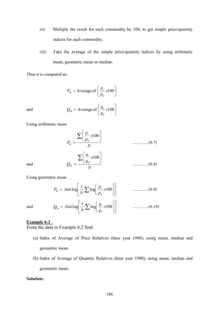 186
(ii) Multiply the result for each commodity by 100, to get simple price/quantity
indices for each commodity.
(iii) Take the average of the simple price/quantity indices by using arithmetic
mean, geometric mean or median.
Thus it is computed as:
⎟⎟
⎠
⎞
⎜⎜
⎝
⎛
= 100ofAverage
0
0 x
p
p
P i
i
and ⎟⎟
⎠
⎞
⎜⎜
⎝
⎛
= 100ofAverage
0
0 x
q
q
Q i
i
Using arithmetic mean
N
x
p
p
P
i
i
∑ ⎟⎟
⎠
⎞
⎜⎜
⎝
⎛
=
100
0
0 …………(6-7)
and
100
0
0
N
x
q
q
Q
i
i
∑ ⎟⎟
⎠
⎞
⎜⎜
⎝
⎛
= …………(6-8)
Using geometric mean
⎥
⎦
⎤
⎢
⎣
⎡
⎟⎟
⎠
⎞
⎜⎜
⎝
⎛
= ∑ 100log
1
log
0
0 x
p
p
N
AntiP i
i …………(6-9)
and ⎥
⎦
⎤
⎢
⎣
⎡
⎟⎟
⎠
⎞
⎜⎜
⎝
⎛
= ∑ 100log
1
log
0
0 x
q
q
N
AntiQ i
i …………(6-10)
Example 6-3
From the data in Example 6.2 find:
(a) Index of Average of Price Relatives (base year 1980); using mean, median and
geometric mean.
(b) Index of Average of Quantity Relatives (base year 1980); using mean, median and
geometric mean.
Solution:
 