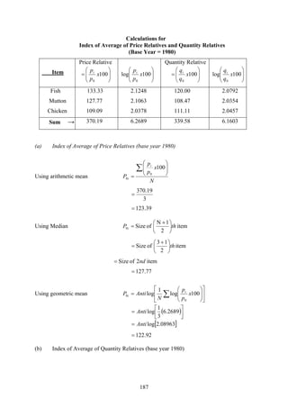 187
Calculations for
Index of Average of Price Relatives and Quantity Relatives
(Base Year = 1980)
Item
Price Relative
⎟⎟
⎠
⎞
⎜⎜
⎝
⎛
= 100
0
x
p
pi
⎟⎟
⎠
⎞
⎜⎜
⎝
⎛
100log
0
x
p
pi
Quantity Relative
⎟⎟
⎠
⎞
⎜⎜
⎝
⎛
= 100
0
x
q
qi
⎟⎟
⎠
⎞
⎜⎜
⎝
⎛
100log
0
x
q
qi
Fish 133.33 2.1248 120.00 2.0792
Mutton 127.77 2.1063 108.47 2.0354
Chicken 109.09 2.0378 111.11 2.0457
Sum → 370.19 6.2689 339.58 6.1603
(a) Index of Average of Price Relatives (base year 1980)
Using arithmetic mean
N
x
p
p
P
i
i
∑ ⎟⎟
⎠
⎞
⎜⎜
⎝
⎛
=
100
0
0
3
19.370
=
39.123=
Using Median item
2
1N
ofSize0 thP i ⎟
⎠
⎞
⎜
⎝
⎛ +
=
item
2
13
ofSize th⎟
⎠
⎞
⎜
⎝
⎛ +
=
item2ofSize nd=
77.127=
Using geometric mean ⎥
⎦
⎤
⎢
⎣
⎡
⎟⎟
⎠
⎞
⎜⎜
⎝
⎛
= ∑ 100log
1
log
0
0 x
p
p
N
AntiP i
i
( )⎥⎦
⎤
⎢⎣
⎡
= 2689.6
3
1
logAnti
[ ]08963.2logAnti=
92.122=
(b) Index of Average of Quantity Relatives (base year 1980)
 