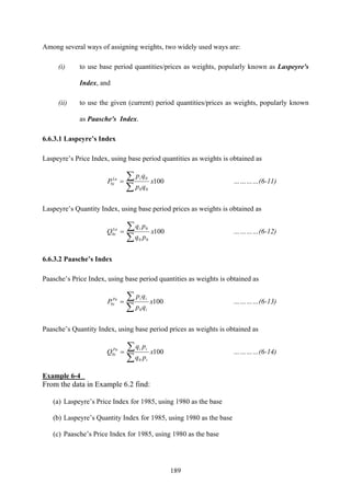 189
Among several ways of assigning weights, two widely used ways are:
(i) to use base period quantities/prices as weights, popularly known as Laspeyre's
Index, and
(ii) to use the given (current) period quantities/prices as weights, popularly known
as Paasche's Index.
6.6.3.1 Laspeyre’s Index
Laspeyre’s Price Index, using base period quantities as weights is obtained as
100
00
0
0 x
qp
qp
P
iLa
i
∑
∑= …………(6-11)
Laspeyre’s Quantity Index, using base period prices as weights is obtained as
100
00
0
0 x
pq
pq
Q
iLa
i
∑
∑= …………(6-12)
6.6.3.2 Paasche’s Index
Paasche’s Price Index, using base period quantities as weights is obtained as
100
0
0 x
qp
qp
P
i
iiPa
i
∑
∑= …………(6-13)
Paasche’s Quantity Index, using base period prices as weights is obtained as
100
0
0 x
pq
pq
Q
i
iiPa
i
∑
∑= …………(6-14)
Example 6-4
From the data in Example 6.2 find:
(a) Laspeyre’s Price Index for 1985, using 1980 as the base
(b) Laspeyre’s Quantity Index for 1985, using 1980 as the base
(c) Paasche’s Price Index for 1985, using 1980 as the base
 