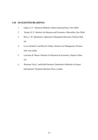 19
1.10 SUGGESTED READINGS
1. Gupta, S. P. : Statistical Methods, Sultan chand and Sons, New Delhi.
2. Hooda, R. P.: Statistics for Business and Economics, Macmillan, New Delhi.
3. Hein, L. W. Quantitative Approach to Managerial Decisions, Prentice Hall,
NJ.
4. Levin, Richard I. and David S. Rubin: Statistics for Management, Prentice
Hall, New Delhi.
5. Lawrance B. Moore: Statistics for Business & Economics, Harper Collins,
NY.
6. Watsman Terry J. and Keith Parramor: Quantitative Methods in Finance
International, Thompson Business Press, London.
 