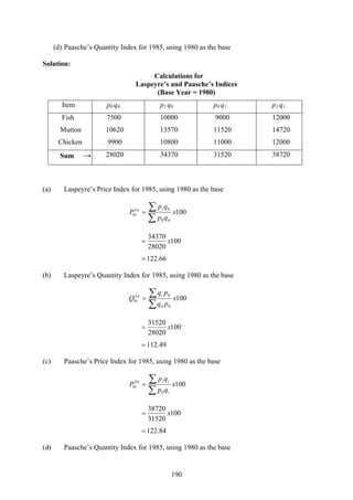 190
(d) Paasche’s Quantity Index for 1985, using 1980 as the base
Solution:
Calculations for
Laspeyre’s and Paasche’s Indices
(Base Year = 1980)
Item p0 q0 p1 q0 p0 q1 p1 q1
Fish 7500 10000 9000 12000
Mutton 10620 13570 11520 14720
Chicken 9900 10800 11000 12000
Sum → 28020 34370 31520 38720
(a) Laspeyre’s Price Index for 1985, using 1980 as the base
100
00
0
0 x
qp
qp
P
iLa
i
∑
∑=
100
28020
34370
x=
66.122=
(b) Laspeyre’s Quantity Index for 1985, using 1980 as the base
100
00
0
0 x
pq
pq
Q
iLa
i
∑
∑=
100
28020
31520
x=
49.112=
(c) Paasche’s Price Index for 1985, using 1980 as the base
100
0
0 x
qp
qp
P
i
iiPa
i
∑
∑=
100
31520
38720
x=
84.122=
(d) Paasche’s Quantity Index for 1985, using 1980 as the base
 