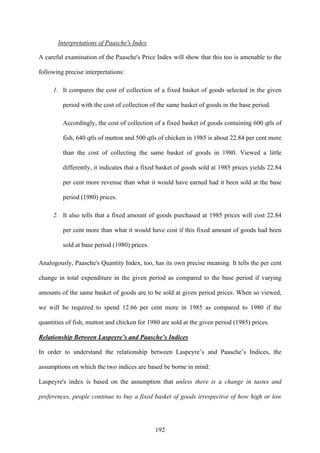 192
Interpretations of Paasche's Index
A careful examination of the Paasche's Price Index will show that this too is amenable to the
following precise interpretations:
1. It compares the cost of collection of a fixed basket of goods selected in the given
period with the cost of collection of the same basket of goods in the base period.
Accordingly, the cost of collection of a fixed basket of goods containing 600 qtls of
fish, 640 qtls of mutton and 500 qtls of chicken in 1985 is about 22.84 per cent more
than the cost of collecting the same basket of goods in 1980. Viewed a little
differently, it indicates that a fixed basket of goods sold at 1985 prices yields 22.84
per cent more revenue than what it would have earned had it been sold at the base
period (1980) prices.
2. It also tells that a fixed amount of goods purchased at 1985 prices will cost 22.84
per cent more than what it would have cost if this fixed amount of goods had been
sold at base period (1980) prices.
Analogously, Paasche's Quantity Index, too, has its own precise meaning. It tells the per cent
change in total expenditure in the given period as compared to the base period if varying
amounts of the same basket of goods are to be sold at given period prices. When so viewed,
we will be required to spend 12.66 per cent more in 1985 as compared to 1980 if the
quantities of fish, mutton and chicken for 1980 are sold at the given period (1985) prices.
Relationship Between Laspeyre’s and Paasche’s Indices
In order to understand the relationship between Laspeyre’s and Paasche’s Indices, the
assumptions on which the two indices are based be borne in mind:
Laspeyre's index is based on the assumption that unless there is a change in tastes and
preferences, people continue to buy a fixed basket of goods irrespective of how high or low
 