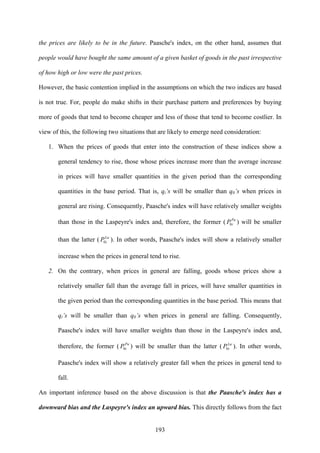 193
the prices are likely to be in the future. Paasche's index, on the other hand, assumes that
people would have bought the same amount of a given basket of goods in the past irrespective
of how high or low were the past prices.
However, the basic contention implied in the assumptions on which the two indices are based
is not true. For, people do make shifts in their purchase pattern and preferences by buying
more of goods that tend to become cheaper and less of those that tend to become costlier. In
view of this, the following two situations that are likely to emerge need consideration:
1. When the prices of goods that enter into the construction of these indices show a
general tendency to rise, those whose prices increase more than the average increase
in prices will have smaller quantities in the given period than the corresponding
quantities in the base period. That is, qi’s will be smaller than q0’s when prices in
general are rising. Consequently, Paasche's index will have relatively smaller weights
than those in the Laspeyre's index and, therefore, the former ( Pa
iP0 ) will be smaller
than the latter ( La
iP0 ). In other words, Paasche's index will show a relatively smaller
increase when the prices in general tend to rise.
2. On the contrary, when prices in general are falling, goods whose prices show a
relatively smaller fall than the average fall in prices, will have smaller quantities in
the given period than the corresponding quantities in the base period. This means that
qi’s will be smaller than q0’s when prices in general are falling. Consequently,
Paasche's index will have smaller weights than those in the Laspeyre's index and,
therefore, the former ( Pa
iP0 ) will be smaller than the latter ( La
iP0 ). In other words,
Paasche's index will show a relatively greater fall when the prices in general tend to
fall.
An important inference based on the above discussion is that the Paasche's index has a
downward bias and the Laspeyre's index an upward bias. This directly follows from the fact
 