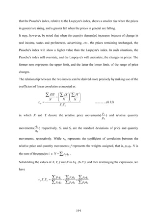 194
that the Paasche's index, relative to the Laspeyre's index, shows a smaller rise when the prices
in general are rising, and a greater fall when the prices in general are falling.
It may, however, be noted that when the quantity demanded increases because of change in
real income, tastes and preferences, advertising, etc., the prices remaining unchanged, the
Paasche's index will show a higher value than the Laspeyre's index. In such situations, the
Paasche's index will overstate, and the Laspeyre's will understate, the changes in prices. The
former now represents the upper limit, and the latter the lower limit, of the range of price
changes.
The relationship between the two indices can be derived more precisely by making use of the
coefficient of linear correlation computed as:
yx
xy
SS
N
fY
N
fX
N
fXY
r
⎟
⎟
⎠
⎞
⎜
⎜
⎝
⎛
⎟
⎟
⎠
⎞
⎜
⎜
⎝
⎛
−
=
∑∑∑
…………(6.15)
in which X and Y denote the relative price movements(
0p
pi
) and relative quantity
movements(
0q
qi
) respectively. Sx and Sy are the standard deviations of price and quantity
movements, respectively. While rxy represents the coefficient of correlation between the
relative price and quantity movements; f represents the weights assigned, that is, p0 q0. N is
the sum of frequencies i. e. N =∑ 00qp .
Substituting the values of X, Y, f and N in Eq. (6-15), and then rearranging the expression, we
have
∑
∑
∑
∑
∑
∑ −=
00
0
00
0
00 qp
qp
x
qp
qp
qp
qp
SSr
iiii
yxxy
 
