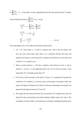 195
If i
ii
V
qp
qp
0
00
=
∑
∑ , is the index of value expanded between the base period and the ith
period,
then dividing both sides by i
ii
V
qp
qp
0
00
or
∑
∑ , we get
∑
∑
∑
∑−=
ii
ii
i
yxxy
qp
qp
x
qp
qp
V
SSr 0
00
0
0
1
Pa
i
La
i
i
yxxy
P
xP
V
SSr
0
0
0
1
1−=
i
yxxy
Pa
i
La
i
V
SSr
P
P
00
0
1−= …………(6.16)
The relationship in Eq. (6.16) offers the following useful results:
1. Pa
i
La
i PP 00 = when either rxy , Sx and Sy is equal to zero. That is, the two indices will
give the same result either when there is no correlation between the price and
quantity movements, or when the price or quantity movements are in the same ratio
so that Sx or Sy is equal to zero.
2. Since in actual practice rxy will have a negative value between 0 and -1, and as
neither Sx = 0 nor Sy = 0, the right hand side of Eq. (6-16) will be less than 1. This
means that La
iP0 is normally greater than Pa
iP0 .
3. Given the overall movement in the index of value ( iV0 ) expanded, the greater the
coefficient of correlation (rxy) between price and quantity movements and/or the
greater the degree of dispersion (Sx and Sy) in the price and quantity movements, the
greater the discrepancy between La
iP0 and Pa
iP0 .
4. The longer the time interval between the two periods to be compared, the more the
chances for price and quantity movements leading to higher values of Sx and Sy. The
assumption of tastes, habits, and preferences remaining unchanged breaking down
 