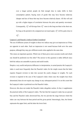 196
over a longer period, people do find enough time to make shifts in their
consumption pattern, buying more of goods that may have become relatively
cheaper and less of those that may have become relatively dearer. All this will end
up with a higher degree of correlation between the price and quantity movement.
Consequently, La
iP0 will diverge from Pa
iP0 more in the long run than in the short run.
So long as the periods to be compared are not much apart, La
iP0 will be quite close to
Pa
iP0 .
Laspeyre’s and Paasche’s Indices Further Considered
The use of different system of weights in these two indices may give an impression as if they
are opposite to each other. Such an impression is not sound because both serve the same
purpose, although they may give different results when applied to the same data.
This raises an important question. Which one of them gives more accurate results and which
one should be preferred over the other? The answer to this question is rather difficult since
both the indices are amenable to precise and useful results.
Despite a very useful and precise difference in interpretation, in actual practice the Laspeyre's
index is used more frequently than the Paasche's index for the simple reason that the latter
requires frequent revision to take into account the yearly changes in weights. No such
revision is required in the case of the Laspeyre's index where once the weights have been
determined, these do not require any change in any subsequent period. It is on this count that
the Laspeyre's index is preferred over the Paasche's index.
However, this does not render the Paasche's index altogether useless. In fact, it supplements
the practical utility of the Laspeyre's index. The fact that the Laspeyre's index has an upward
bias and the Paasche's index downward bias, the two provide the range between which the
index can vary between the base period and the given period. Interestingly, thus, the former
represents the upper limit, and the latter the lower limit.
 