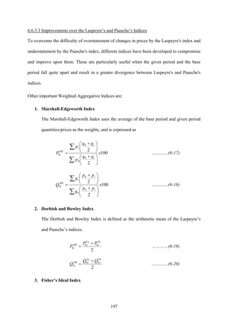 197
6.6.3.3 Improvements over the Laspeyre’s and Paasche’s Indices
To overcome the difficulty of overstatement of changes in prices by the Laspeyre's index and
understatement by the Paasche's index, different indices have been developed to compromise
and improve upon them. These are particularly useful when the given period and the base
period fall quite apart and result in a greater divergence between Laspeyre's and Paasche's
indices.
Other important Weighted Aggregative Indices are:
1. Marshall-Edgeworth Index
The Marshall-Edgeworth Index uses the average of the base period and given period
quantities/prices as the weights, and is expressed as
100
2
2
0
0
0
0 x
qq
p
qq
p
P
i
i
i
ME
i
∑
∑
⎟
⎠
⎞
⎜
⎝
⎛ +
⎟
⎠
⎞
⎜
⎝
⎛ +
= …………(6-17)
100
2
2
0
0
0
0 x
pp
q
pp
q
Q
i
i
i
ME
i
∑
∑
⎟
⎠
⎞
⎜
⎝
⎛ +
⎟
⎠
⎞
⎜
⎝
⎛ +
= …………(6-18)
2. Dorbish and Bowley Index
The Dorbish and Bowley Index is defined as the arithmetic mean of the Laspeyre’s
and Paasche’s indices.
2
00
0
Pa
i
La
iDB
i
PP
P
+
= …………(6-19)
2
00
0
Pa
i
La
iDB
i
QQ
Q
+
= …………(6-20)
3. Fisher’s Ideal Index
 