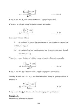 199
∑
∑ ⎥
⎦
⎤
⎢
⎣
⎡
⎟⎟
⎠
⎞
⎜⎜
⎝
⎛
=
i
i
i
ii
qp
x
p
p
qp
P
0
0
0
0
100
…………(6-25)
It may be seen that ii P0 is the same as the Paasche’s aggregative price index.
If the index of weighted average of quantity relatives is defined as
∑
∑ ⎥
⎦
⎤
⎢
⎣
⎡
⎟⎟
⎠
⎞
⎜⎜
⎝
⎛
=
v
x
q
q
v
Q
i
i
100
0
0 …………(6-26)
then v can be obtained either as
(i) the product of the base period quantities and the base period prices denoted as
v0 that is, v0 = q0 p0 , or
(ii) the product of the base period quantities and the given period prices denoted
as vi that is, vi = q0 pi
When v is v0 = q0 p0 , the index of weighted average of quantity relatives, is expressed as
∑
∑ ⎥
⎦
⎤
⎢
⎣
⎡
⎟⎟
⎠
⎞
⎜⎜
⎝
⎛
=
00
0
00
00
100
pq
x
q
q
pq
Q
i
i …………(6-27)
It may be seen that iQ00 is the same as the Laspeyre’s aggregative quantity index.
Similarly, When v is vi = vi = q0 pi , the index of weighted average of quantity relatives, is
expressed as
∑
∑ ⎥
⎦
⎤
⎢
⎣
⎡
⎟⎟
⎠
⎞
⎜⎜
⎝
⎛
=
i
i
i
ii
pq
x
q
q
pq
Q
0
0
0
0
100
…………(6-28)
It may be seen that ii Q0 is the same as the Paasche’s aggregative quantity index.
Example 6-5
From the data in Example 6.2 find the:
 