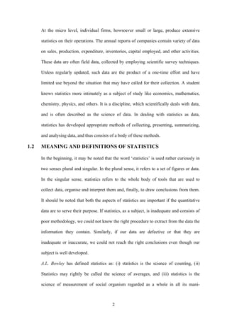 2
At the micro level, individual firms, howsoever small or large, produce extensive
statistics on their operations. The annual reports of companies contain variety of data
on sales, production, expenditure, inventories, capital employed, and other activities.
These data are often field data, collected by employing scientific survey techniques.
Unless regularly updated, such data are the product of a one-time effort and have
limited use beyond the situation that may have called for their collection. A student
knows statistics more intimately as a subject of study like economics, mathematics,
chemistry, physics, and others. It is a discipline, which scientifically deals with data,
and is often described as the science of data. In dealing with statistics as data,
statistics has developed appropriate methods of collecting, presenting, summarizing,
and analysing data, and thus consists of a body of these methods.
1.2 MEANING AND DEFINITIONS OF STATISTICS
In the beginning, it may be noted that the word ‘statistics’ is used rather curiously in
two senses plural and singular. In the plural sense, it refers to a set of figures or data.
In the singular sense, statistics refers to the whole body of tools that are used to
collect data, organise and interpret them and, finally, to draw conclusions from them.
It should be noted that both the aspects of statistics are important if the quantitative
data are to serve their purpose. If statistics, as a subject, is inadequate and consists of
poor methodology, we could not know the right procedure to extract from the data the
information they contain. Similarly, if our data are defective or that they are
inadequate or inaccurate, we could not reach the right conclusions even though our
subject is well developed.
A.L. Bowley has defined statistics as: (i) statistics is the science of counting, (ii)
Statistics may rightly be called the science of averages, and (iii) statistics is the
science of measurement of social organism regarded as a whole in all its mani-
 