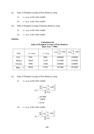 200
(a) Index of Weighted Average of Price Relatives, using
(i) v0 = p0 q0 as the value weights
(ii) vi = p0 qi as the value weights
(b) Index of Weighted Average of Quantity Relatives, using
(i) v0 = q0 p0 as the value weights
(ii) vi = q0 pi as the value weights
Solution:
Calculations for
Index of Weighted Average of Price Relatives
(Base Year = 1980)
Item v0 = p0 q0 v1 = p0 q1
⎟⎟
⎠
⎞
⎜⎜
⎝
⎛
100
0
00 x
p
p
qp i
⎟⎟
⎠
⎞
⎜⎜
⎝
⎛
100
0
1
10 x
p
p
qp
Fish 7500 9000 1000000 1200000
Mutton 10620 11520 1357000 1472000
Chicken 9900 11000 1080000 1200000
Sum → 28020 31520 3437000 3872000
(a) Index of Weighted Average of Price Relatives, using
(i) v0 = p0 q0 as the value weights
∑
∑ ⎥
⎦
⎤
⎢
⎣
⎡
⎟⎟
⎠
⎞
⎜⎜
⎝
⎛
=
00
0
00
00
100
qp
x
p
p
qp
P
i
i
28020
3437000
=
66.122=
(ii) vi = p0 qi as the value weights
∑
∑ ⎥
⎦
⎤
⎢
⎣
⎡
⎟⎟
⎠
⎞
⎜⎜
⎝
⎛
=
i
i
i
ii
qp
x
p
p
qp
P
0
0
0
0
100
 