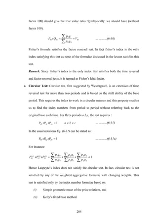 204
factor 100) should give the true value ratio. Symbolically, we should have (without
factor 100).
01
00
11
0101 V
qp
qp
xQP ==
∑
∑ …………(6-30)
Fisher’s formula satisfies the factor reversal test. In fact fisher’s index is the only
index satisfying this test as none of the formulae discussed in the lesson satisfies this
test.
Remark: Since Fisher’s index is the only index that satisfies both the time reversal
and factor reversal tests, it is termed as Fisher’s Ideal Index.
4. Circular Test: Circular test, first suggested by Westergaard, is an extension of time
reversal test for more than two periods and is based on the shift ability of the base
period. This requires the index to work in a circular manner and this property enables
us to find the index numbers from period to period without referring back to the
original base each time. For three periods a,b,c, the test requires :
cbaxPxPP cabcab ≠≠= 1 …………(6-31)
In the usual notations Eq. (6-31) can be stated as:
1201201 =xPxPP …………(6-31a)
For Instance
1
22
20
11
12
00
01
211201 ≠=
∑
∑
∑
∑
∑
∑
qp
qp
x
qp
qp
x
qp
qp
xPxPP LaLaLa
Hence Laspeyre’s index does not satisfy the circular test. In fact, circular test is not
satisfied by any of the weighted aggregative formulae with changing weights. This
test is satisfied only by the index number formulae based on:
(i) Simple geometric mean of the price relatives, and
(ii) Kelly’s fixed base method
 