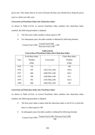 208
given year. This means that as we move forward, the base year should move along the given
year in a chain year after year.
Conversion of Fixed-base Index into Chain-base Index
As shown in Table 6.8.3(i), to convert fixed-base index numbers into chain-base index
numbers, the following procedure is adopted:
The first year's index number is taken equal to 100
For subsequent years, the index number is obtained by following formula:
100
CBIsYear'Previous
FBIsYear'Current
CBIsYear'Current x=
Table 6.8.3(i)
Conversion of Fixed-base Index into Chain-base Index
Year
Fixed Base Index
Number
(FBI)
Conversion
Chain Base Index
Number
(CBI)
1975
1976
1977
1978
1979
1980
376
392
408
380
392
400
--
(392/376) x100
(408/392) x100
(380/408) x100
(392/380) x100
(400/392) x100
100
104.3
104.1
93.1
103.2
102
Conversion of Chain-base Index into Fixed-base Index
As shown in Table 6.8.3(ii), to convert fixed-base index numbers into chain-base index
numbers, the following procedure is adopted:
The first year's index is taken what the chain base index is; but if it is to form the
base it is taken equal to 100
In subsequent years, the index number is obtained by following formula:
100
FBIsYear'PreviousCBIsYear'Current
FBIsYear'Current
x
=
 
