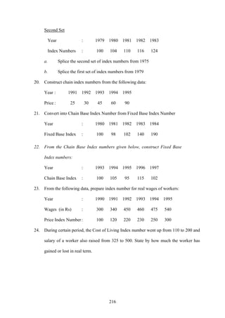 216
Second Set
Year : 1979 1980 1981 1982 1983
Index Numbers : 100 104 110 116 124
a. Splice the second set of index numbers from 1975
b. Splice the first set of index numbers from 1979
20. Construct chain index numbers from the following data:
Year : 1991 1992 1993 1994 1995
Price : 25 30 45 60 90
21. Convert into Chain Base Index Number from Fixed Base Index Number
Year : 1980 1981 1982 1983 1984
Fixed Base Index : 100 98 102 140 190
22. From the Chain Base Index numbers given below, construct Fixed Base
Index numbers:
Year : 1993 1994 1995 1996 1997
Chain Base Index : 100 105 95 115 102
23. From the following data, prepare index number for real wages of workers:
Year : 1990 1991 1992 1993 1994 1995
Wages (in Rs) : 300 340 450 460 475 540
Price Index Number: 100 120 220 230 250 300
24. During certain period, the Cost of Living Index number went up from 110 to 200 and
salary of a worker also raised from 325 to 500. State by how much the worker has
gained or lost in real term.
 