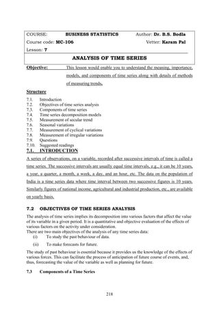 218
COURSE: BUSINESS STATISTICS Author: Dr. B.S. Bodla
Course code: MC-106 Vetter: Karam Pal
Lesson: 7
ANALYSIS OF TIME SERIES
Objective: This lesson would enable you to understand the meaning, importance,
models, and components of time series along with details of methods
of measuring trends.
Structure
7.1. Introduction
7.2. Objectives of time series analysis
7.3. Components of time series
7.4. Time series decomposition models
7.5. Measurement of secular trend
7.6. Seasonal variations
7.7. Measurement of cyclical variations
7.8. Measurement of irregular variations
7.9. Questions
7.10. Suggested readings
7.1. INTRODUCTION
A series of observations, on a variable, recorded after successive intervals of time is called a
time series. The successive intervals are usually equal time intervals, e.g., it can be 10 years,
a year, a quarter, a month, a week, a day, and an hour, etc. The data on the population of
India is a time series data where time interval between two successive figures is 10 years.
Similarly figures of national income, agricultural and industrial production, etc., are available
on yearly basis.
7.2 OBJECTIVES OF TIME SERIES ANALYSIS
The analysis of time series implies its decomposition into various factors that affect the value
of its variable in a given period. It is a quantitative and objective evaluation of the effects of
various factors on the activity under consideration.
There are two main objectives of the analysis of any time series data:
(i) To study the past behaviour of data.
(ii) To make forecasts for future.
The study of past behaviour is essential because it provides us the knowledge of the effects of
various forces. This can facilitate the process of anticipation of future course of events, and,
thus, forecasting the value of the variable as well as planning for future.
7.3 Components of a Time Series
 