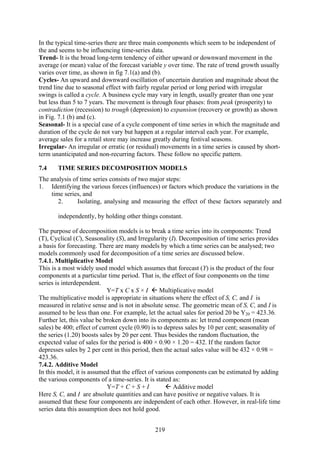 219
In the typical time-series there are three main components which seem to be independent of
the and seems to be influencing time-series data.
Trend- It is the broad long-term tendency of either upward or downward movement in the
average (or mean) value of the forecast variable y over time. The rate of trend growth usually
varies over time, as shown in fig 7.1(a) and (b).
Cycles- An upward and downward oscillation of uncertain duration and magnitude about the
trend line due to seasonal effect with fairly regular period or long period with irregular
swings is called a cycle. A business cycle may vary in length, usually greater than one year
but less than 5 to 7 years. The movement is through four phases: from peak (prosperity) to
contradiction (recession) to trough (depression) to expansion (recovery or growth) as shown
in Fig. 7.1 (b) and (c).
Seasonal- It is a special case of a cycle component of time series in which the magnitude and
duration of the cycle do not vary but happen at a regular interval each year. For example,
average sales for a retail store may increase greatly during festival seasons.
Irregular- An irregular or erratic (or residual) movements in a time series is caused by short-
term unanticipated and non-recurring factors. These follow no specific pattern.
7.4 TIME SERIES DECOMPOSITION MODELS
The analysis of time series consists of two major steps:
1. Identifying the various forces (influences) or factors which produce the variations in the
time series, and
2. Isolating, analysing and measuring the effect of these factors separately and
independently, by holding other things constant.
The purpose of decomposition models is to break a time series into its components: Trend
(T), Cyclical (C), Seasonality (S), and Irregularity (I). Decomposition of time series provides
a basis for forecasting. There are many models by which a time series can be analysed; two
models commonly used for decomposition of a time series are discussed below.
7.4.1. Multiplicative Model
This is a most widely used model which assumes that forecast (Y) is the product of the four
components at a particular time period. That is, the effect of four components on the time
series is interdependent.
Y=T x C x S × I Multiplicative model
The multiplicative model is appropriate in situations where the effect of S, C, and I is
measured in relative sense and is not in absolute sense. The geometric mean of S, C, and I is
assumed to be less than one. For example, let the actual sales for period 20 be Y20 = 423.36.
Further let, this value be broken down into its components as: let trend component (mean
sales) be 400; effect of current cycle (0.90) is to depress sales by 10 per cent; seasonality of
the series (1.20) boosts sales by 20 per cent. Thus besides the random fluctuation, the
expected value of sales for the period is 400 × 0.90 × 1.20 = 432. If the random factor
depresses sales by 2 per cent in this period, then the actual sales value will be 432 × 0.98 =
423.36.
7.4.2. Additive Model
In this model, it is assumed that the effect of various components can be estimated by adding
the various components of a time-series. It is stated as:
Y=T + C + S + I Additive model
Here S, C, and I are absolute quantities and can have positive or negative values. It is
assumed that these four components are independent of each other. However, in real-life time
series data this assumption does not hold good.
 