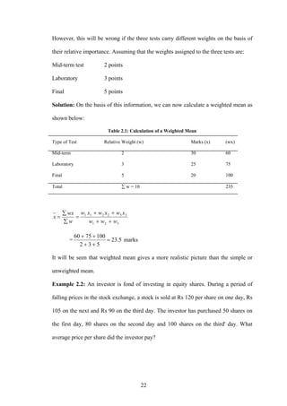 22
However, this will be wrong if the three tests carry different weights on the basis of
their relative importance. Assuming that the weights assigned to the three tests are:
Mid-term test 2 points
Laboratory 3 points
Final 5 points
Solution: On the basis of this information, we can now calculate a weighted mean as
shown below:
Table 2.1: Calculation of a Weighted Mean
Type of Test Relative Weight (w) Marks (x) (wx)
Mid-term 2 30 60
Laboratory 3 25 75
Final 5 20 100
Total ∑ w = 10 235
321
332211
www
xwxwxw
w
wx
x
++
++
=
∑
∑
=
= 5.23
532
1007560
=
++
++
marks
It will be seen that weighted mean gives a more realistic picture than the simple or
unweighted mean.
Example 2.2: An investor is fond of investing in equity shares. During a period of
falling prices in the stock exchange, a stock is sold at Rs 120 per share on one day, Rs
105 on the next and Rs 90 on the third day. The investor has purchased 50 shares on
the first day, 80 shares on the second day and 100 shares on the third' day. What
average price per share did the investor pay?
 