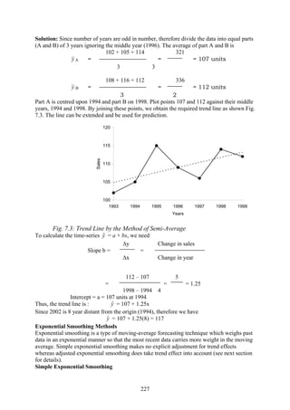 227
Solution: Since number of years are odd in number, therefore divide the data into equal parts
(A and B) of 3 years ignoring the middle year (1996). The average of part A and B is
102 + 105 + 114 321
y A = = = 107 units
3 3
108 + 116 + 112 336
y B = = = 112 units
3 2
Part A is centred upon 1994 and part B on 1998. Plot points 107 and 112 against their middle
years, 1994 and 1998. By joining these points, we obtain the required trend line as shown Fig.
7.3. The line can be extended and be used for prediction.
100
105
110
115
120
1993 1994 1995 1996 1997 1998 1999
Years
Sales
Fig. 7.3: Trend Line by the Method of Semi-Average
To calculate the time-series yˆ = a + bx, we need
Δy Change in sales
Slope b = =
Δx Change in year
112 – 107 5
= = = 1.25
1998 – 1994 4
Intercept = a = 107 units at 1994
Thus, the trend line is : yˆ = 107 + 1.25x
Since 2002 is 8 year distant from the origin (1994), therefore we have
yˆ = 107 + 1.25(8) = 117
Exponential Smoothing Methods
Exponential smoothing is a type of moving-average forecasting technique which weighs past
data in an exponential manner so that the most recent data carries more weight in the moving
average. Simple exponential smoothing makes no explicit adjustment for trend effects
whereas adjusted exponential smoothing does take trend effect into account (see next section
for details).
Simple Exponential Smoothing
 